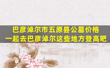 巴彦淖尔市五原县公墓价格 一起去巴彦淖尔这些地方登高吧
